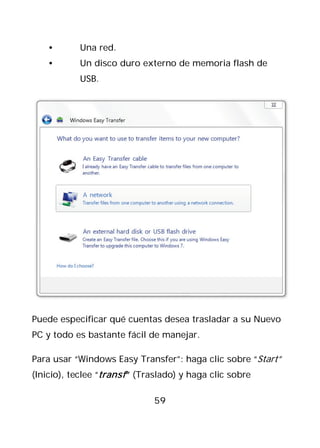 •       Una red.
    •       Un disco duro externo de memoria flash de
            USB.




Puede especificar qué cuentas desea trasladar a su Nuevo
PC y todo es bastante fácil de manejar.

Para usar “Windows Easy Transfer”: haga clic sobre “Start”
(Inicio), teclee “transf ” (Traslado) y haga clic sobre

                              59
 