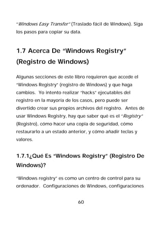 “Windows Easy Transfer” (Traslado fácil de Windows). Siga
los pasos para copiar su data.



1.7 Acerca De “Windows Registry”
(Registro de Windows)

Algunas secciones de este libro requieren que accede el
“Windows Registry” (registro de Windows) y que haga
cambios. Yo intento realizar “hacks” ejecutables del
registro en la mayoría de los casos, pero puede ser
divertido crear sus propios archivos del registro. Antes de
usar Windows Registry, hay que saber qué es el “Registry”
(Registro), cómo hacer una copia de seguridad, cómo
restaurarlo a un estado anterior, y cómo añadir teclas y
valores.


1.7.1¿Qué Es “Windows Registry” (Registro De
Windows)?

“Windows registry” es como un centro de control para su
ordenador. Configuraciones de Windows, configuraciones


                            60
 