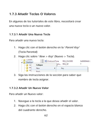 1.7.3 Añadir Teclas O Valores

En algunos de los tutoriales de este libro, necesitará crear
una nueva tecla o un nuevo valor.


1.7.3.1 Añadir Una Nueva Tecla

Para añadir una nueva tecla:

   1. Haga clic con el botón derecho en la “Parent Key”
       (Tecla Parental)
   2. Haga clic sobre “New > Key” (Nuevo > Tecla).




   3. Siga las instrucciones de la sección para saber qué
       nombre de tecla asignar.


1.7.3.2 Añadir Un Nuevo Valor

Para añadir un Nuevo valor:

   1. Navegue a la tecla a la que desea añadir el valor.
   2. Haga clic con el botón derecho en el espacio blanco
       del cuadrante derecho.

                               62
 