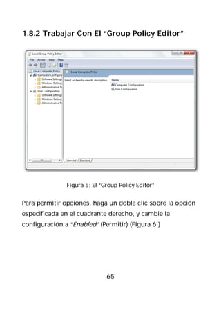 1.8.2 Trabajar Con El “Group Policy Editor”




               Figura 5: El “Group Policy Editor”


Para permitir opciones, haga un doble clic sobre la opción
especificada en el cuadrante derecho, y cambie la
configuración a “Enabled” (Permitir) (Figura 6.)




                              65
 