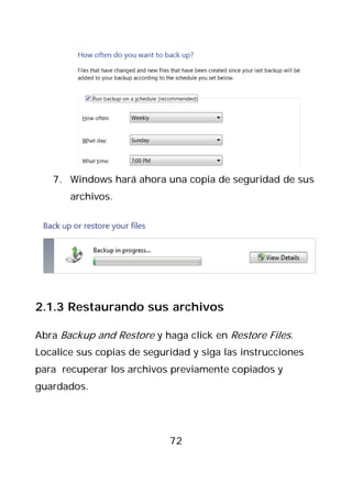 7. Windows hará ahora una copia de seguridad de sus
       archivos.




2.1.3 Restaurando sus archivos

Abra Backup and Restore y haga click en Restore Files.
Localice sus copias de seguridad y siga las instrucciones
para recuperar los archivos previamente copiados y
guardados.




                            72
 