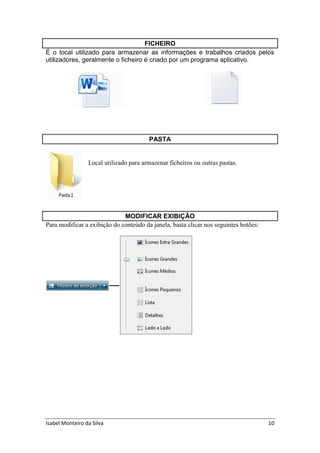 Isabel Monteiro da Silva 10
FICHEIRO
É o local utilizado para armazenar as informações e trabalhos criados pelos
utilizadores, geralmente o ficheiro é criado por um programa aplicativo.
PASTA
Local utilizado para armazenar ficheiros ou outras pastas.
MODIFICAR EXIBIÇÃO
Para modificar a exibição do conteúdo da janela, basta clicar nos seguintes botões:
 