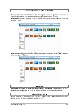 Isabel Monteiro da Silva 11
MANIPULAR FICHEIROS E PASTAS
É necessário selecionar primeiro os ficheiros e pasta, antes de aplicar um comando. E
selecionar é destacar visualmente o ficheiro ou pasta em relação ao outros.
Contínuos: clicar no primeiro ficheiro, manter pressionada a tecla SHIFT, clicar no
último ficheiro.
Descontínuos: clicar no primeiro ficheiro, manter pressionada a tecla CTRL enquanto
clica nos outros ficheiros.
APAGAR
Selecionar o ficheiro ou pasta que deseja excluir, clicar com o botão direito do rato,
escolher a opção Excluir no menu de atalho, confirmar a eliminação do ficheiro.
CRIAR NOVA PASTA
Clicar com o botão direito do rato, escolher a opção Novo, Pasta no menu de atalho,
digitar o nome da pasta, pressionar a tecla ENTER.
 