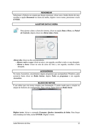 Isabel Monteiro da Silva 12
RENOMEAR
Selecionar o ficheiro ou a pasta que deseja renomear, clicar com o botão direito do rato,
escolher a opção Renomear no menu de atalho, digitar o novo nome, pressionar a tecla
ENTER.
AJUSTAR DATA E HORA
Para ajustar a data e a hora do sistema, clicar na opção Data e Hora, no Painel
de Controle, depois clicar em Alterar data e hora.
Alterar dia: clicar no dia correspondente.
- Alterar o mês e o ano: clicar na seta e, em seguida, escolher o mês e o ano desejado.
- Alterar a hora: Clicar na seta da caixa de lista e, em seguida, escolher a hora
desejada.
ACESSÓRIOS
No menu Acessórios, encontramos alguns programas que acompanham Windows, para
acioná-lo basta clicar no Botão Iniciar, depois Todos os programas e em seguida
Acessórios.
BLOCO DE NOTAS
É um editor que cria textos simples sem formatação. É muito usado para a criação ou
edição de ficheiros de configuração. Para o ativar, basta clicar no Botão Inicia
Digitar texto: Ativar o comando Formatar, Quebra Automática de linha. Para forçar
uma mudança de linha, teclar ENTER. Digitar o texto.
 