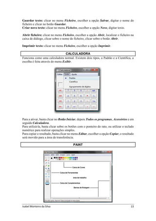 Isabel Monteiro da Silva 13
Guardar texto: clicar no menu Ficheiro, escolher a opção Salvar, digitar o nome do
ficheiro e clicar no botão Guardar.
Criar novo texto: clicar no menu Ficheiro, escolher a opção Novo, digitar texto.
Abrir ficheiro: clicar no menu Ficheiro, escolher a opção Abrir, localizar o ficheiro na
caixa de diálogo, clicar sobre o nome do ficheiro, clicar sobre o botão Abrir.
Imprimir texto: clicar no menu Ficheiro, escolher a opção Imprimir.
CALCULADORA
Funciona como uma calculadora normal. Existem dois tipos, a Padrão e a Científica, a
escolha é feita através do menu Exibir.
Para a ativar, basta clicar no Botão Iniciar, depois Todos os programas, Acessórios e em
seguida Calculadora.
Para utilizá-la, basta clicar sobre os botões com o ponteiro do rato, ou utilizar o teclado
numérico para realizar operações simples.
Para copiar o resultado, basta clicar no menu Editar, escolher a opção Copiar, o resultado
será movido para a área de transferência.
PAINT
 