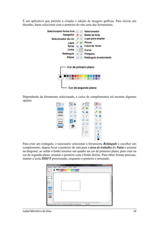 Isabel Monteiro da Silva 14
É um aplicativo que permite a criação e edição de imagens gráficas. Para iniciar um
desenho, basta selecionar com o ponteiro do rato uma das ferramentas.
Dependendo da ferramenta selecionada, a caixa de complementos irá mostrar algumas
opções
Para criar um retângulo, é necessário selecionar a ferramenta Retângulo e escolher um
complemento, depois levar o ponteiro do rato para a área de trabalho do Paint e arrastar
na diagonal, ao soltar o botão teremos um quadro na cor de primeiro plano, para criar na
cor de segundo plano, arrastar o ponteiro com o botão direito. Para obter formas precisas,
manter a tecla SHIFT pressionada, enquanto o ponteiro é arrastado.
 