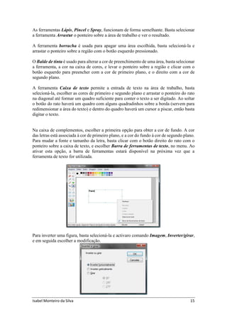 Isabel Monteiro da Silva 15
As ferramentas Lápis, Pincel e Spray, funcionam de forma semelhante. Basta selecionar
a ferramenta Arrastar o ponteiro sobre a área de trabalho e ver o resultado.
A ferramenta borracha é usada para apagar uma área escolhida, basta selecioná-la e
arrastar o ponteiro sobre a região com o botão esquerdo pressionado.
O Balde de tinta é usado para alterar a cor de preenchimento de uma área, basta selecionar
a ferramenta, a cor na caixa de cores, e levar o ponteiro sobre a região e clicar com o
botão esquerdo para preencher com a cor de primeiro plano, e o direito com a cor de
segundo plano.
A ferramenta Caixa de texto permite a entrada de texto na área de trabalho, basta
selecioná-la, escolher as cores de primeiro e segundo plano e arrastar o ponteiro do rato
na diagonal até formar um quadro suficiente para conter o texto a ser digitado. Ao soltar
o botão do rato haverá um quadro com alguns quadradinhos sobre a borda (servem para
redimensionar a área do texto) e dentro do quadro haverá um cursor a piscar, então basta
digitar o texto.
Na caixa de complementos, escolher a primeira opção para obter a cor de fundo. A cor
das letras está associada à cor de primeiro plano, e a cor do fundo à cor de segundo plano.
Para mudar a fonte e tamanho da letra, basta clicar com o botão direito do rato com o
ponteiro sobre a caixa de texto, e escolher Barra de ferramentas de texto, no menu. Ao
ativar esta opção, a barra de ferramentas estará disponível na próxima vez que a
ferramenta de texto for utilizada.
Para inverter uma figura, basta selecioná-la e activaro comando Imagem, Inverter/girar,
e em seguida escolher a modificação.
 