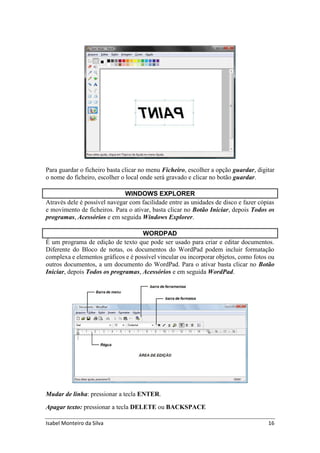 Isabel Monteiro da Silva 16
Para guardar o ficheiro basta clicar no menu Ficheiro, escolher a opção guardar, digitar
o nome do ficheiro, escolher o local onde será gravado e clicar no botão guardar.
WINDOWS EXPLORER
Através dele é possível navegar com facilidade entre as unidades de disco e fazer cópias
e movimento de ficheiros. Para o ativar, basta clicar no Botão Iniciar, depois Todos os
programas, Acessórios e em seguida Windows Explorer.
WORDPAD
É um programa de edição de texto que pode ser usado para criar e editar documentos.
Diferente do Bloco de notas, os documentos do WordPad podem incluir formatação
complexa e elementos gráficos e é possível vincular ou incorporar objetos, como fotos ou
outros documentos, a um documento do WordPad. Para o ativar basta clicar no Botão
Iniciar, depois Todos os programas, Acessórios e em seguida WordPad.
Mudar de linha: pressionar a tecla ENTER.
Apagar texto: pressionar a tecla DELETE ou BACKSPACE
 