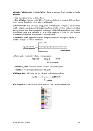 Isabel Monteiro da Silva 17
Guardar Ficheiro: clicar no botão Salvar , digitar o nome do ficheiro e clicar no botão
Guardar.
- Criar novo texto: clicar no botão Novo.
- Abrir ficheiro: clicar no botão Abrir , localizar o ficheiro na caixa de diálogo, clicar
sobre o nome do ficheiro, clicar sobre o botão Abrir.
Selecionar texto: para selecionar uma palavra, basta apontar o ponteiro do rato e dar um
duplo - clique; para selecionar várias palavras, basta arrastar o rato no sentido horizontal;
para selecionar uma linha posicionar o ponteiro do rato do lado esquerdo da linha (até se
transformar numa seta inclinada) e em seguida pressionar o botão do rato; já para
selecionar várias linhas, basta arrastar o rato na vertical.
Recuar texto com a régua: selecionar o parágrafo desejado e em seguida arrastar o
símbolo na régua no sentido horizontal.
Alinhar texto: clicar sobre o botão correspondente:
Tamanho da fonte: selecionar o texto, clicar na caixa de listagem
Tamanho da fonte: selecionar tamanho desejado.
Efeitos na fonte: selecionar o texto, clicar no botão correspondente
Cor da fonte: selecionar o texto, clicar no botão Cor, clicar na cor desejada.
 