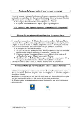 Isabel Monteiro da Silva 19
Restaurar ficheiros a partir de uma cópia de segurança
É possível restaurar versões de ficheiros com cópia de segurança que estejam perdidos,
danificados ou que tenham sido alterados acidentalmente. É possível restaurar ficheiros
individuais, grupos de ficheiros ou ficheiros com cópia de segurança.
1. Clique para abrir o Centro de Cópia de Segurança e Restauro.
2. Clique em Restaurar ficheiros e, depois, siga os seguintes passos.
Para restaurar uma cópia de segurança efetuada noutro computador
Eliminar ficheiros temporários utilizando a limpeza do disco
Se pretender reduzir o número de ficheiros desnecessários no disco rígido para libertar
espaço em disco e ajudar a que o computador tenha um desempenho mais rápido, utilize
Limpeza do Disco. Remover os ficheiros temporários, esvazia a Reciclagem e remove
vários ficheiros de sistema, bem como outros itens que já não são necessários.
1. Clique para abrir a Limpeza do Disco.
2. Na caixa de diálogo Limpeza do Disco: Seleção de Unidade, selecione a unidade
de disco rígido que pretende limpar e, em seguida, clique em OK.
3. Clique no separador Limpeza do Disco e, em seguida, selecione as caixas de
verificação relativas aos ficheiros que pretende eliminar.
4. Quando concluir a seleção dos ficheiros que pretende eliminar, clique em OK e,
em seguida, clique em Eliminar ficheiros para confirmar a operação.
A Limpeza do Disco remove todos os ficheiros desnecessários do computador.
Compactar ficheiros: Permite reduzir o tamanho desses ficheiros
Existem diversos programas que executam esse tipo de operação, os que vamos ver são o
Winzip e o Winrar. Tanto um programa como o outro permite ao utilizador comprimir
um ou mais ficheiros.
O resultado da compactação é uma pasta ou um ficheiro com o mesmo nome do original
mas com um ícone que simboliza que se trata de um objeto comprimido.
Os ficheiros podem ser abertos a partir de pastas comprimidas sem serem previamente
descomprimidos
 