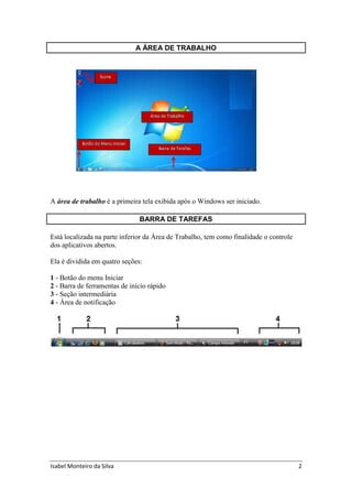 Isabel Monteiro da Silva 2
A ÁREA DE TRABALHO
A área de trabalho é a primeira tela exibida após o Windows ser iniciado.
BARRA DE TAREFAS
Está localizada na parte inferior da Área de Trabalho, tem como finalidade o controle
dos aplicativos abertos.
Ela é dividida em quatro seções:
1 - Botão do menu Iniciar
2 - Barra de ferramentas de início rápido
3 - Seção intermediária
4 - Área de notificação
 