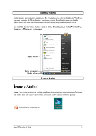 Isabel Monteiro da Silva 3
O MENU INICIAR
É através dele que iniciamos a execução dos programas que estão instalados no Windows.
Na parte superior do Menu Iniciar é mostrado o nome do utilizador que está ligado.
Além disso, adiciona automaticamente os atalhos dos programas mais utilizados.
Ele também possui várias pastas: a com o nome do utilizador, a pasta Documentos, a
Imagens, a Músicas e a pasta Jogos.
Ícone e Atalho
Ícone e Atalho
Ícone é um pequeno símbolo gráfico, usado geralmente para representar um software ou
um atalho para um arquivo específico, aplicação (software) ou diretório (pasta).
 