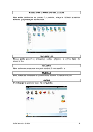 Isabel Monteiro da Silva 4
PASTA COM O NOME DO UTILIZADOR
Nela estão localizadas as pastas Documentos, Imagens, Músicas e outros
ficheiros que pertençam ao utilizador.
DOCUMENTOS
Nessa pasta podem-se armazenar cartas, relatórios e outros tipos de
documentos.
IMAGENS
Nela podem-se armazenar imagens e outros ficheiros gráficos.
MÚSICAS
Nela podem-se armazenar e tocar músicas e outros ficheiros de áudio.
JOGOS
Permite jogar e gerenciar jogos no computador.
 