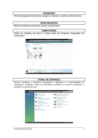 Isabel Monteiro da Silva 5
PESQUISAR
Permite pesquisar documentos, imagens, músicas, e-mails e outros ficheiros.
ITENS RECENTES
Mostra os ficheiros que foram usados recentemente.
COMPUTADOR
Exibe as unidades de disco e outros itens de hardware conectados ao
computador.
PAINEL DE CONTROLE
Permite configurar o Windows, personalizar a aparência e a funcionalidade do
computador, configurar contas de utilizadores, adicionar ou remover programas e
configurar conexões de rede.
 