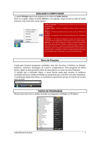 Isabel Monteiro da Silva 7
DESLIGAR O COMPUTADOR
A opção Desligar agora está disponível no menu do botão Iniciar.
Para ver a opção, clique no botão Iniciar e, em seguida, clique na seta ao lado do botão
Encerrar. Este ícone têm várias opções:
Barra de Pesquisa
Usada para localizar programas instalados, itens dos favoritos e histórico na Internet,
ficheiros, contactos, mensagens de e-mail e compromissos. Para pesquisar no Menu
Iniciar, digite as duas primeiras letras de uma palavra ou nome na caixa Pesquisar.
À medida que o utilizador digita, o menu Iniciar muda para mostrar os melhores
resultados possíveis, dando prioridade aos programas que você abre com mais frequência.
À medida que digita mais letras, os resultados se aprimoram até que só restem um ou dois
itens na lista.
TODOS OS PROGRAMAS
Mostra uma lista com os atalhos de todos os programas instalados no Windows.
Mudar de utilizador – O computador por ter criada mais do que uma conta
de utilizadores
Terminar sessão – Permite ao utilizador terminar sessão na conta que
iniciou
Bloquear – Permite ao utilizador sair da sua conta, mas fica o trabalho todo
em aberto
Reiniciar – O computador volta ao modo de arranque mas não é deligado da
corrente.
Suspender - É um estado de poupança de energia, que permite que um
computador retome rapidamente o funcionamento com o consumo máximo.
Hibernar - É um estado de poupança de energia concebido principalmente
para computadores portáteis. Enquanto a suspensão coloca o trabalho e as
definições na memória e consome uma pequena quantidade de energia, a
hibernação coloca os programas e documentos abertos no disco rígido e, em
seguida, desliga o computador. De todos os estados de poupança de energia
que o Windows utiliza, a hibernação é o que consome menos energia.
 
