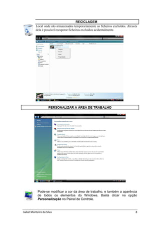 Isabel Monteiro da Silva 8
RECICLAGEM
Local onde são armazenados temporariamente os ficheiros excluídos. Através
dela é possível recuperar ficheiros excluídos acidentalmente.
PERSONALIZAR A ÁREA DE TRABALHO
Pode-se modificar a cor da área de trabalho, e também a aparência
de todos os elementos do Windows. Basta clicar na opção
Personalização no Painel de Controle.
 