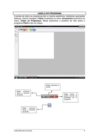 Isabel Monteiro da Silva 9
JANELA DO PROGRAMA
A janela de todos os programas tem a mesma aparência, facilitando operações
básicas. Vamos carregar o Paint, localizado no menu Acessórios (submenu do
menu Todos os Programas. Basta posicionar o ponteiro do rato sobre o
programa Paint e dar um clique.
Botão minimizar
reduz o tamanho
da janela
Botão maximizar a
janela
Botão fechar a
janela, encerra as
atividades de m
programa
Botão minimizar
reduz o tamanho
da janela
 