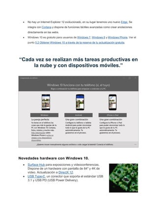No hay un Internet Explorer 12 evolucionado, en su lugar tenemos uno nuevo Edge. Se
integra con Cortana y dispone de funciones táctiles avanzadas como crear anotaciones
directamente en las webs.
Windows 10 es gratuito para usuarios de Windows 7, Windows 8 y Windows Phone. Ver el
punto 5.2 Obtener Windows 10 a través de la reserva de tu actualización gratuita.
“Cada vez se realizan más tareas productivas en
la nube y con dispositivos móviles.”
Novedades hardware con Windows 10.
Surface Hub para exposiciones y videoconferencias.
Dispone de un hardware con pantalla de 84″ y 4K de
vídeo. Actualización a DirectX 12.
USB Type-C, un conector que soporta el estándar USB
3.1 y USB PD (USB Power Delivery).
 