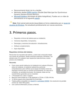 Reconocimiento facial, de iris y dactilar.
Memorias rápidas DDR4 memory (Double Data Rate type four Synchronous
Dynamic Random-Access Memory).
Microsoft Hololens (tecnología de gafas holográficas). Puedes ver un vídeo de
demostración en el siguiente enlace).
Nota: Este tutorial está siendo desarrollado en forma colaborativa por un grupo de
usuarios de Windows. Se actualizará periódicamente con nuevas secciones.
3. Primeros pasos.
Requisitos mínimos del sistema para su instalación.
Versiones disponibles. Comparativa.
Descargas y versiones de evaluación. Actualizaciones.
Software complementario.
Apps disponibles.
Requisitos mínimos del sistema.
Revisa bien los requisitos del sistema, y sobre todo comprueba desde
que versión de actualizas. Desde versiones anteriores a Windows 7 se
perdería todo. En cualquier caso repasa las notas técnicas y avisos
previos a la instalación.
Recuerda:
Como viene siendo habitual en la instalación de cualquier Windows,
antes de instalarse, el asistente realizará las oportunas
comprobaciones para verificar que el equipo de destino reúne los
requisitos mínimos para un correcto funcionamiento. En caso de no
cumplirlos, se cancelará el proceso. No obstante, éstas son las
características generales que se necesitan:
1 Procesador de 1 GHz o superior.
Memoria interna RAM de un GB (gigabyte) a 32 bits o 2 GB a 64 bits.
16 GB de espacio libre disponible en el hard disk.
Tarjeta gráfica compatible con directX 9 y controlador WDDM. Una resolución de pantalla
mínima de 1024×768 píxeles.
Una cuenta de Microsoft y acceso a Internet.
 