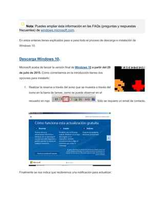 Nota: Puedes ampliar ésta información en las FAQs (preguntas y respuestas
frecuentes) de windows.microsoft.com.
En estos enlaces tienes explicados paso a paso todo el proceso de descarga e instalación de
Windows 10:
Descarga Windows 10.
Microsoft acaba de lanzar la versión final de Windows 10 a partir del 29
de julio de 2015. Como comentamos en la introducción tienes dos
opciones para instalarlo:
1. Realizar la reserva a través del aviso que se muestra a través del
icono en la barra de tareas, como se puede observar en el
recuadro en rojo: . Sólo se requiere un email de contacto.
Finalmente se nos indica que recibiremos una notificación para actualizar:
 
