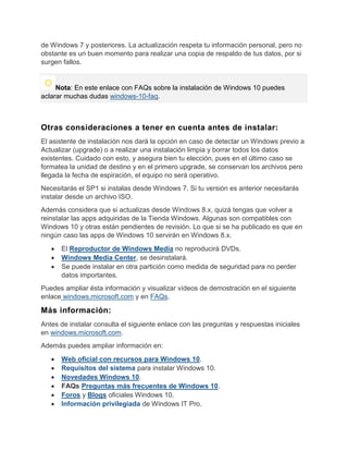 de Windows 7 y posteriores. La actualización respeta tu información personal, pero no
obstante es un buen momento para realizar una copia de respaldo de tus datos, por si
surgen fallos.
Nota: En este enlace con FAQs sobre la instalación de Windows 10 puedes
aclarar muchas dudas windows-10-faq.
Otras consideraciones a tener en cuenta antes de instalar:
El asistente de instalación nos dará la opción en caso de detectar un Windows previo a
Actualizar (upgrade) o a realizar una instalación limpia y borrar todos los datos
existentes. Cuidado con esto, y asegura bien tu elección, pues en el último caso se
formatea la unidad de destino y en el primero upgrade, se conservan los archivos pero
llegada la fecha de espiración, el equipo no será operativo.
Necesitarás el SP1 si instalas desde Windows 7. Si tu versión es anterior necesitarás
instalar desde un archivo ISO.
Además considera que si actualizas desde Windows 8.x, quizá tengas que volver a
reinstalar las apps adquiridas de la Tienda Windows. Algunas son compatibles con
Windows 10 y otras están pendientes de revisión. Lo que si se ha publicado es que en
ningún caso las apps de Windows 10 servirán en Windows 8.x.
El Reproductor de Windows Media no reproducirá DVDs.
Windows Media Center, se desinstalará.
Se puede instalar en otra partición como medida de seguridad para no perder
datos importantes.
Puedes ampliar ésta información y visualizar vídeos de demostración en el siguiente
enlace windows.microsoft.com y en FAQs.
Más información:
Antes de instalar consulta el siguiente enlace con las preguntas y respuestas iniciales
en windows.microsoft.com.
Además puedes ampliar información en:
Web oficial con recursos para Windows 10.
Requisitos del sistema para instalar Windows 10.
Novedades Windows 10.
FAQs Preguntas más frecuentes de Windows 10.
Foros y Blogs oficiales Windows 10.
Información privilegiada de Windows IT Pro.
 