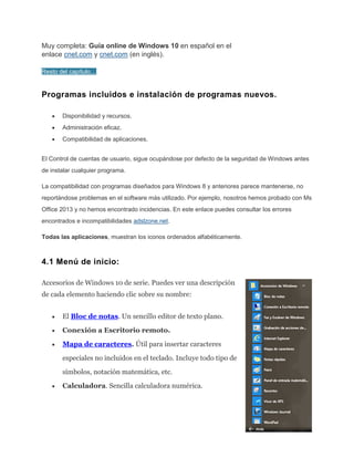 Muy completa: Guía online de Windows 10 en español en el
enlace cnet.com y cnet.com (en inglés).
Resto del capítulo…
Programas incluidos e instalación de programas nuevos.
Disponibilidad y recursos.
Administración eficaz.
Compatibilidad de aplicaciones.
El Control de cuentas de usuario, sigue ocupándose por defecto de la seguridad de Windows antes
de instalar cualquier programa.
La compatibilidad con programas diseñados para Windows 8 y anteriores parece mantenerse, no
reportándose problemas en el software más utilizado. Por ejemplo, nosotros hemos probado con Ms
Office 2013 y no hemos encontrado incidencias. En este enlace puedes consultar los errores
encontrados e incompatibilidades adslzone.net.
Todas las aplicaciones, muestran los iconos ordenados alfabéticamente.
4.1 Menú de inicio:
Accesorios de Windows 10 de serie. Puedes ver una descripción
de cada elemento haciendo clic sobre su nombre:
El Bloc de notas. Un sencillo editor de texto plano.
Conexión a Escritorio remoto.
Mapa de caracteres. Útil para insertar caracteres
especiales no incluidos en el teclado. Incluye todo tipo de
símbolos, notación matemática, etc.
Calculadora. Sencilla calculadora numérica.
 