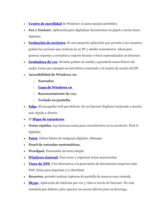 Centro de movilidad de Windows 10 para equipos portátiles.
Fax y Escáner. Aplicación para digitalizar documentos en papel y enviar faxes
digitales.
Grabación de acciones. Es una pequeña aplicación que permite a los usuarios
grabar las acciones que realizan en su PC y añadir comentarios. Ideal para
generar reportes y enviarlos a soporte técnico o foros especializados en Internet.
Grabadora de voz. Permite grabar un sonido y guardarlo como fichero de
audio. Como por ejemplo un micrófono conectado a la tarjeta de sonido del PC.
Accesibilidad de Windows 10:
o Narrador.
o Lupa de Windows 10.
o Reconocimiento de voz.
o Teclado en pantalla.
Edge. El navegador web por defecto. Es un Internet Explorer mejorado y mucho
más rápido y directo.
El Mapa de caracteres.
Notas rápidas. Las famosas notas para recordatorios en tu escritorio. Post-it
digitales.
Paint. Editor básico de imágenes digitales. Bitmaps.
Panel de entradas matemáticas.
Wordpad. Procesador de texto simple.
Windows Journal. Para crear y organizar notas manuscritas.
Visor de XPS. Una alternativa a la generación de documentos impresos tipo
PDF, listos para imprimir y/o distribuir.
Recortes, permite realizar capturas de pantalla de manera muy cómoda.
Skype. Aplicación de telefonía por voz y vídeo a través de Internet. No está
instalada por defecto, pero aparece un acceso directo para su descarga.
 
