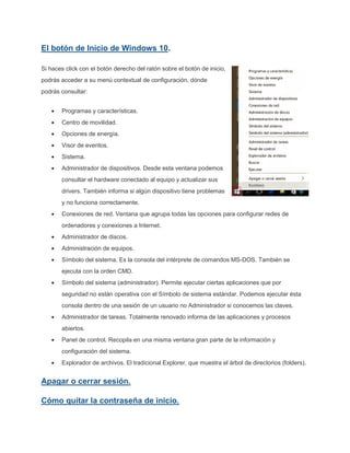 El botón de Inicio de Windows 10.
Si haces click con el botón derecho del ratón sobre el botón de inicio,
podrás acceder a su menú contextual de configuración, dónde
podrás consultar:
Programas y características.
Centro de movilidad.
Opciones de energía.
Visor de eventos.
Sistema.
Administrador de dispositivos. Desde esta ventana podemos
consultar el hardware conectado al equipo y actualizar sus
drivers. También informa si algún dispositivo tiene problemas
y no funciona correctamente.
Conexiones de red. Ventana que agrupa todas las opciones para configurar redes de
ordenadores y conexiones a Internet.
Administrador de discos.
Administración de equipos.
Símbolo del sistema. Es la consola del intérprete de comandos MS-DOS. También se
ejecuta con la orden CMD.
Símbolo del sistema (administrador). Permite ejecutar ciertas aplicaciones que por
seguridad no están operativa con el Símbolo de sistema estándar. Podemos ejecutar ésta
consola dentro de una sesión de un usuario no Administrador si conocemos las claves.
Administrador de tareas. Totalmente renovado informa de las aplicaciones y procesos
abiertos.
Panel de control. Recopila en una misma ventana gran parte de la información y
configuración del sistema.
Explorador de archivos. El tradicional Explorer, que muestra el árbol de directorios (folders).
Apagar o cerrar sesión.
Cómo quitar la contraseña de inicio.
 