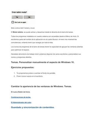 Modo continuo táctil / teclado y mouse
El Modo tableta, se puede activar y desactivar desde la derecha de la barra de tareas.
Todos los programas instalados en nuestro sistema son accesibles desde el Menú de inicio. Si
escribimos parte del nombre de la aplicación en el cuadro Buscar, el menú nos mostrará las
coincidencias, evitando tener que navegar por toda la lista.
Los iconos de programas de la barra de tareas tienen la capacidad de agrupar las ventanas abiertas
para optimizar el espacio.
Heredado del entorno de trabajo móvil, podemos disponer de varios escritorios y personalizar sus
iconos y programas abiertos.
Temas. Personalizar manualmente el aspecto de Windows 10.
Ejercicios propuestos:
1. Te proponemos probar a cambiar el fondo de pantalla.
2. Poner iconos nuevos en el escritorio.
Cambiar la apariencia de las ventanas de Windows. Temas.
El nuevo Botón de Inicio.
Combinaciones de teclas.
El Administrador del color.
Guardado y sincronización de contenidos.
 