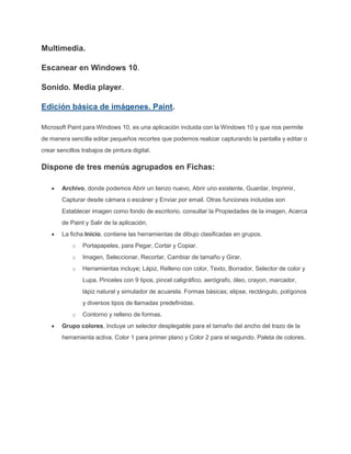 Multimedia.
Escanear en Windows 10.
Sonido. Media player.
Edición básica de imágenes. Paint.
Microsoft Paint para Windows 10, es una aplicación incluida con la Windows 10 y que nos permite
de manera sencilla editar pequeños recortes que podemos realizar capturando la pantalla y editar o
crear sencillos trabajos de pintura digital.
Dispone de tres menús agrupados en Fichas:
Archivo, donde podemos Abrir un lienzo nuevo, Abrir uno existente, Guardar, Imprimir,
Capturar desde cámara o escáner y Enviar por email. Otras funciones incluidas son
Establecer imagen como fondo de escritorio, consultar la Propiedades de la imagen, Acerca
de Paint y Salir de la aplicación.
La ficha Inicio, contiene las herramientas de dibujo clasificadas en grupos.
o Portapapeles, para Pegar, Cortar y Copiar.
o Imagen, Seleccionar, Recortar, Cambiar de tamaño y Girar.
o Herramientas incluye; Lápiz, Relleno con color, Texto, Borrador, Selector de color y
Lupa. Pinceles con 9 tipos, pincel caligráfico, aerógrafo, óleo, crayon, marcador,
lápiz natural y simulador de acuarela. Formas básicas; elipse, rectángulo, polígonos
y diversos tipos de llamadas predefinidas.
o Contorno y relleno de formas.
Grupo colores, Incluye un selector desplegable para el tamaño del ancho del trazo de la
herramienta activa. Color 1 para primer plano y Color 2 para el segundo. Paleta de colores.
 