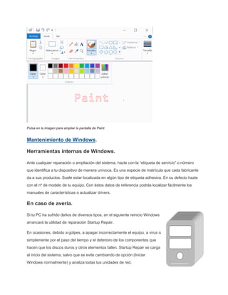 Pulsa en la imagen para ampliar la pantalla de Paint
Mantenimiento de Windows.
Herramientas internas de Windows.
Ante cualquier reparación o ampliación del sistema, hazte con la “etiqueta de servicio” o número
que identifica a tu dispositivo de manera unívoca. Es una especie de matrícula que cada fabricante
da a sus productos. Suele estar localizada en algún tipo de etiqueta adhesiva. En su defecto hazte
con el nº de modelo de tu equipo. Con éstos datos de referencia podrás localizar fácilmente los
manuales de características o actualizar drivers.
En caso de avería.
Si tu PC ha sufrido daños de diversos tipos, en el siguiente reinicio Windows
arrancará la utilidad de reparación Startup Repair.
En ocasiones, debido a golpes, a apagar incorrectamente el equipo, a virus o
simplemente por el paso del tiempo y el deterioro de los componentes que
hacen que los discos duros y otros elementos fallen. Startup Repair se carga
al inicio del sistema, salvo que se evite cambiando de opción (Iniciar
Windows normalmente) y analiza todas tus unidades de red.
 