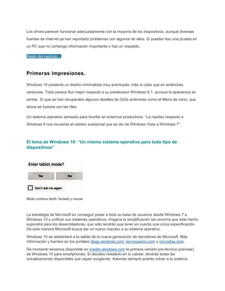 Los drives parecen funcionar adecuadamente con la mayoría de los dispositivos, aunque diversas
fuentes de Internet ya han reportado problemas con algunos de ellos. Si puedes haz una prueba en
un PC que no contenga información importante o haz un respaldo.
Resto del capítulo…
Primeras impresiones.
Windows 10 presenta un diseño minimalista muy acentuado, más si cabe que en anteriores
versiones. Todo parece fluir mejor respecto a su predecesor Windows 8.1, aunque la apariencia es
similar. Sí que se han recuperado algunos detalles de GUIs anteriores como el Menú de inicio, que
ahora se fusiona con las tiles.
Un sistema operativo pensado para triunfar en entornos productivos. “La rapidez respecto a
Windows 8 nos recuerda al cambio sustancial que se dio de Windows Vista a Windows 7”.
El lema de Windows 10: “Un mismo sistema operativo para todo tipo de
dispositivos”
Modo continuo táctil / teclado y mouse
La estrategia de Microsoft es conseguir pasar a toda su base de usuarios desde Windows 7 a
Windows 10 y unificar sus sistemas operativos, imagina la simplificación tan enorme que éste hecho
supondrá para los desarrolladores, que sólo tendrán que tener en cuenta una única especificación.
De esta manera Microsoft busca dar un nuevo impulso a su sistema operativo.
Windows 10 se adelantará a la salida de la nueva generación de servidores de Microsoft. Más
información y fuentes en los portales blogs.windows.com, tecnopasion.com y cincodias.com.
De momento tenemos disponible en insider.windows.com la primera versión pre-técnica (preview)
de Windows 10 para smartphones. Si decides instalarlo en tu celular, tendrás todas las
actualizaciones disponibles que vayan surgiendo. Además siempre podrás volver a tu sistema
 