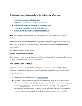 Enlaces relacionados con el mantenimiento de Windows:
Cómo liberar espacio de tu disco duro.
Utilidades para mantener tu sistema como nuevo.
Herramientas para crear imágenes de disco y backups.
Guía rápida gestión de los servicios de Windows.
Cursos, guías, manuales y tutoriales de Windows 8.
Nota: Si tu sistema no te da permisos para ejecutar alguna de estas aplicaciones, prueba lo
siguiente:
Para activar el usuario Administrador en tu equipo ve al botón de Inicio y pulsa en el buscador la
orden CMD, sobre el icono localizado pulsa con el ratón el botón y selecciona Ejecutar como
administrador.
Una vez en la consola MS-DOS teclea:
net user Administrador /active:yes
Cierra la sesión y verás el nuevo usuario Administrador que ha dejado de estar oculto. En versiones
en inglés se procederá igual pero con Administrator.
Herramientas de terceros:
Algunas son gratuitas y otras están disponibles para su descarga en modo trial o prueba de
evaluación. Pueden utilizarse durante unos días y expiran al final del periodo de prueba si no se
comprar la licencia.
Optimiza la velocidad de arranque, Soluto boot time.
CCleaner. Realiza multitud de operaciones para aliviar la carga de archivos del sistema
eliminando los ficheros inservibles (duplicados, restos de instalaciones, archivos temporales,
datos delnavegador web, …) y optimiza el rendimiento general de tu equipo gracias a
herramientas como el reparador y compactador del registro de Windows, optimización del
arranque, ajuste de efectos gráficos, etc. Disponible para su descarga en modo trial.
 