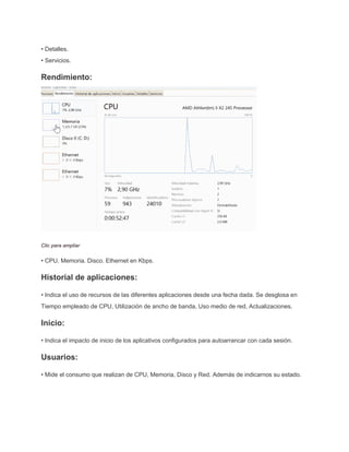 • Detalles.
• Servicios.
Rendimiento:
Clic para ampliar
• CPU. Memoria. Disco. Ethernet en Kbps.
Historial de aplicaciones:
• Indica el uso de recursos de las diferentes aplicaciones desde una fecha dada. Se desglosa en
Tiempo empleado de CPU, Utilización de ancho de banda, Uso medio de red, Actualizaciones.
Inicio:
• Indica el impacto de inicio de los aplicativos configurados para autoarrancar con cada sesión.
Usuarios:
• Mide el consumo que realizan de CPU, Memoria, Disco y Red. Además de indicarnos su estado.
 