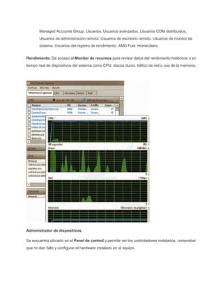Managed Accounts Group. Usuarios, Usuarios avanzados. Usuarios COM distribuidos,
Usuarios de administración remota, Usuarios de escritorio remoto. Usuarios de monitor de
sistema. Usuarios del registro de rendimiento. AMD Fuel. HomeUsers.
Rendimiento. Da acceso al Monitor de recursos para revisar datos del rendimiento históricos o en
tiempo real de dispositivos del sistema como CPU, discos duros, tráfico de red o uso de la memoria.
Administrador de dispositivos.
Se encuentra ubicado en el Panel de control y permite ver los controladores instalados, comprobar
que no dan fallo y configurar el hardware instalado en el equipo.
 