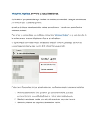 Windows Update. Drivers y actualizaciones.
Es un servicio que permite descarga e instalar las últimas funcionalidades y arreglos desarrolladas
por Microsoft para su sistema operativo.
Actualizar el sistema operativo significa mejorar su rendimiento y hacerlo más seguro frente a
amenazas malware.
Para lanzar el proceso basta con ir al botón inicio y tecle “Windows Update“, en la parte derecha de
la ventana abierta tenemos el botón para Buscar actualizaciones.
Si lo pulsamos el servicio se conecta a la base de datos de Microsoft y descarga los archivos
necesarios para instalar y dejar nuestro S.O. listo con la nueva versión.
Podemos configurar el servicio de actualización para que funcione según nuestras necesidades.
1. Podemos deshabilitarlo si no queremos que consuma memoria, pues está
permanentemente encendido desde que se inicia el sistema escuchando.
2. Habilitarlo permitiendo instalar todo automáticamente sin preguntarnos nada.
3. Habilitarlo para que nos pregunte que deseamos instalar.
 