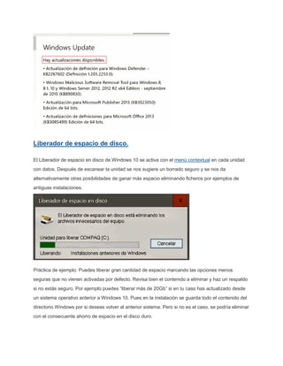 Liberador de espacio de disco.
El Liberador de espacio en disco de Windows 10 se activa con el menú contextual en cada unidad
con datos. Después de escanear la unidad se nos sugiere un borrado seguro y se nos da
alternativamente otras posibilidades de ganar más espacio eliminando ficheros por ejemplos de
antiguas instalaciones.
Práctica de ejemplo: Puedes liberar gran cantidad de espacio marcando las opciones menos
seguras que no vienen activadas por defecto. Revisa bien el contenido a eliminar y haz un respaldo
si no estás seguro. Por ejemplo puedes “liberar más de 20Gb” si en tu caso has actualizado desde
un sistema operativo anterior a Windows 10. Pues en la instalación se guarda todo el contenido del
directorio Windows por si deseas volver al anterior sistema. Pero si no es el caso, se podría eliminar
con el consecuente ahorro de espacio en el disco duro.
 