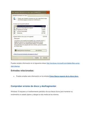 Puedes ampliar información en el siguiente enlace http://windows.microsoft.com/delete-files-using-
disk-cleanup.
Entradas relacionadas:
Puedes ampliar esta información en la entrada Cómo liberar espacio de tu disco duro.
Comprobar errores de disco y desfragmentar.
Windows 10 requiere un mantenimiento periódico de sus discos duros para mantener su
rendimiento en estado óptimo y alargar la vida media de los mismos.
 