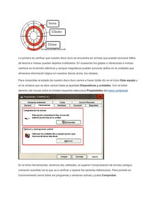 Lo primero es verificar que nuestro disco duro se encuentra sin errores que puedan provocar fallos
de lectura e incluso puedan dejarlos inutilizados. En ocasiones los golpes o vibraciones e incluso
cambios en la tensión eléctrica y campos magnéticos pueden provocar daños en la unidades que
almacena información lógica en nuestros discos duros, los clústers.
Para comprobar el estado de nuestro disco duro vamos a hacer doble clic en el icono Este equipo y
en la ventana que se abre vamos hasta el apartado Dispositivos y unidades. Con el botón
derecho del mouse sobre la Unidad requerida selecciona Propiedades del menú contextual.
En la ficha Herramientas, tenemos dos utilidades, la superior Comprobación de errores (antiguo
comando scandisk) es la que va a verificar y reparar los sectores defectuosos. Para ponerla en
funcionamiento cierra todos los programas y ventanas activas y pulsa Comprobar.
 