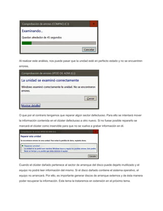 Al realizar este análisis, nos puede pasar que la unidad esté en perfecto estado y no se encuentren
errores.
O que por el contrario tengamos que reparar algún sector defectuoso. Para ello se intentará mover
la información contenida en el clúster defectuoso a otro nuevo. Si no fuese posible repararlo se
marcará el clúster como inservible para que no se vuelva a grabar información en él.
Cuando el clúster dañado pertenece al sector de arranque del disco puede dejarlo inutilizado y el
equipo no podrá leer información del mismo. Si el disco dañado contiene el sistema operativo, el
equipo no arrancará. Por ello, es importante generar discos de arranque externos y de ésta manera
poder recuperar la información. Este tema la trataremos en extensión en el próximo tema.
 