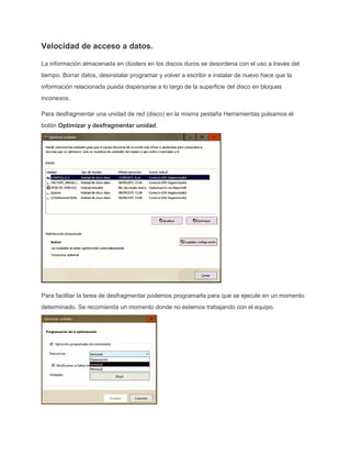 Velocidad de acceso a datos.
La información almacenada en clústers en los discos duros se desordena con el uso a través del
tiempo. Borrar datos, desinstalar programar y volver a escribir e instalar de nuevo hace que la
información relacionada pueda dispersarse a lo largo de la superficie del disco en bloques
inconexos.
Para desfragmentar una unidad de red (disco) en la misma pestaña Herramientas pulsamos el
botón Optimizar y desfragmentar unidad.
Para facilitar la tarea de desfragmentar podemos programarla para que se ejecute en un momento
determinado. Se recomienda un momento donde no estemos trabajando con el equipo.
 