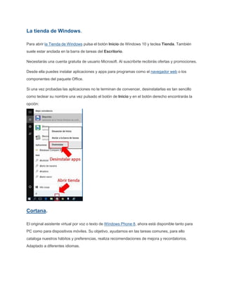 La tienda de Windows.
Para abrir la Tienda de Windows pulsa el botón Inicio de Windows 10 y teclea Tienda. También
suele estar anclada en la barra de tareas del Escritorio.
Necesitarás una cuenta gratuita de usuario Microsoft. Al suscribirte recibirás ofertas y promociones.
Desde ella puedes instalar aplicaciones y apps para programas como el navegador web o los
componentes del paquete Office.
Si una vez probadas las aplicaciones no te terminan de convencer, desinstalarlas es tan sencillo
como teclear su nombre una vez pulsado el botón de Inicio y en el botón derecho encontrarás la
opción:
Cortana.
El original asistente virtual por voz o texto de Windows Phone 8, ahora está disponible tanto para
PC como para dispositivos móviles. Su objetivo, ayudarnos en las tareas comunes, para ello
cataloga nuestros hábitos y preferencias, realiza recomendaciones de mejora y recordatorios.
Adaptado a diferentes idiomas.
 