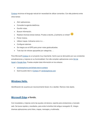 Cortana reconoce el lenguaje natural sin necesidad de utilizar comandos. Con ella podemos entre
otras tareas:
Abrir aplicaciones.
Consultar la agenda telefónica.
Escribir notas.
Buscar información.
Realizar diversas tareas lúdicas. Prueba a decirle ¿Cuéntame un chiste?
Poner música.
Utilizar mapas. Indícame como ir a …
Configurar alarmas.
Se integra con el GPS para poner notas geolocalizadas.
Todo tipo de noticias agrupadas por categorías, …
Para Microsoft Cortana es un proyecto muy importante, hecho que se demuestra por sus constantes
actualizaciones y mejoras en su funcionalidad. Con ella compiten aplicaciones como Siri de
Appel y Google Now. Puedes ampliar ésta información en los enlaces:
windowsphone.com/whats-new-in-cortana
Qué le puedo decir a Cortana en windowsphone.com
Windows Hello.
Identificación de usuarios por reconocimiento facial, iris o dactilar. Reinicio más rápido.
Microsoft Edge a fondo.
Con novedades y mejoras como las ayudas a la lectura, soporte para anotaciones y marcado
web. Se busca rapidez y resultados, para evitar la lentitud del antiguo navegador iE. Integra
diversas aplicaciones como fotos, mapas, mensajes y multimedia.
 
