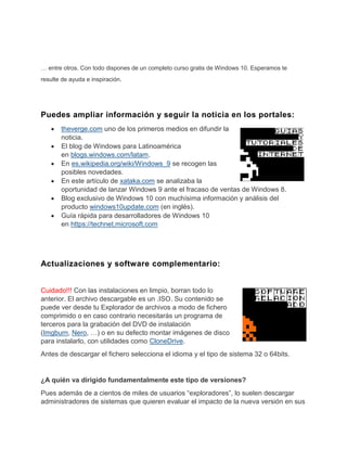 … entre otros. Con todo dispones de un completo curso gratis de Windows 10. Esperamos te
resulte de ayuda e inspiración.
Puedes ampliar información y seguir la noticia en los portales:
theverge.com uno de los primeros medios en difundir la
noticia.
El blog de Windows para Latinoamérica
en blogs.windows.com/latam.
En es.wikipedia.org/wiki/Windows_9 se recogen las
posibles novedades.
En este artículo de xataka.com se analizaba la
oportunidad de lanzar Windows 9 ante el fracaso de ventas de Windows 8.
Blog exclusivo de Windows 10 con muchísima información y análisis del
producto windows10update.com (en inglés).
Guía rápida para desarrolladores de Windows 10
en https://technet.microsoft.com
Actualizaciones y software complementario:
Cuidado!!! Con las instalaciones en limpio, borran todo lo
anterior. El archivo descargable es un .ISO. Su contenido se
puede ver desde tu Explorador de archivos a modo de fichero
comprimido o en caso contrario necesitarás un programa de
terceros para la grabación del DVD de instalación
(Imgburn, Nero, …) o en su defecto montar imágenes de disco
para instalarlo, con utilidades como CloneDrive.
Antes de descargar el fichero selecciona el idioma y el tipo de sistema 32 o 64bits.
¿A quién va dirigido fundamentalmente este tipo de versiones?
Pues además de a cientos de miles de usuarios “exploradores”, lo suelen descargar
administradores de sistemas que quieren evaluar el impacto de la nueva versión en sus
 