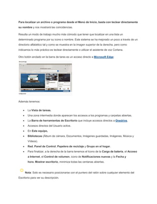 Para localizar un archivo o programa desde el Menú de Inicio, basta con teclear directamente
su nombre y nos mostrará las coincidencias.
Resulta un modo de trabajo mucho más cómodo que tener que localizar en una lista un
determinado programa por su icono o nombre. Este sistema se ha mejorado un poco a través de un
directorio alfabético tal y como se muestra en la imagen superior de la derecha, pero como
indicamos lo más práctico es teclear directamente o utilizar el asistente de voz Cortana.
Otro botón anclado en la barra de tares es un acceso directo a Microsoft Edge:
Además tenemos:
La Vista de tareas.
Una zona intermedia donde aparecen los accesos a los programas y carpetas abiertas.
La Barra de herramientas de Escritorio que incluye accesos directos a Onedrive,
Accesos directos del Usuario active.
En Este equipo,
Bibliotecas (Álbum de cámara, Documentos, Imágenes guardadas, Imágenes, Música y
Vídeos).
Red, Panel de Control, Papelera de reciclaje y Grupo en el hogar.
Para finalizar, a la derecha de la barra tenemos el Icono de la Carga de batería, el Acceso
a Internet, el Control de volumen, icono de Notificaciones nuevas y la Fecha y
hora. Mostrar escritorio, minimiza todas las ventanas abiertas.
Nota: Solo es necesario posicionarse con el puntero del ratón sobre cualquier elemento del
Escritorio para ver su descripción.
 