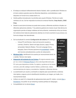 El trabajo se realizará indiferentemente desde el teclado, ratón o pantalla táctil. Windows es
el mismo sistema operativo para los diferentes dispositivos, acomodándose a cada
dispositivo en función de su estado táctil o no.
Interfaz gráfica renovada pero muy familiar para usuario Windows. Permite ver cuatro
ventanas a la vez. Se han mejorados los temas de ventanas flotantes, Snap Assist y 2AA2
Snap.
Desde la nueva barra de tareas se puede tener acceso a diferentes escritorios virtuales con
diferentes aplicaciones abiertas. Y los podemos gestionar de manera visual. Esta técnica de
organización permite el trabajo multitarea de forma eficiente, manteniendo el foco por temas.
Así evitamos tener todas las aplicaciones abiertas en el mismo escritorio lo que produce una
forma de trabajar más desordenada.
Se ha actualizado la ventana Configuración del sistema (PC Settings).
o Incluye PC and Devices, Users and accounts (usuarios y
cuentas), Onedrive, Search and apps (buscar y apps), Privacy
(privacidad), Network (Redes), Time and Language (hora y
lenguaje), Ease of Access (opciones de accesibilidad), Update
and recovery (actualizaciones y puntos de restauración).
Windows Hello, identificación de usuarios por reconocimiento facial, iris
o dactilar. Reinicio más rápido.
Integración del asistente de voz Cortana. El original asistente virtual
por voz o texto de Windows Phone 8, ahora está disponible tanto para
PC como para dispositivos móviles. Su objetivo, ayudarnos en las tareas
comunes, para ello cataloga nuestros hábitos y preferencias, realiza
recomendaciones de mejora y recordatorios. Adaptado a diferentes idiomas.
La autenticación por usuario y contraseña va dejando paso opcionalmente a sistemas
más rápidos y seguros como la identificación biométrica, por imagen, por huella, iris o
reconocimiento facial.
Unificar con este S.O. el desarrollo de aplicaciones tanto para PC, tablets, consola Xbox y
Smartphone. Se podrán ver por streaming nuestras partidas de videojuegos.
Compatibilidad con la cámara Kinect.
 