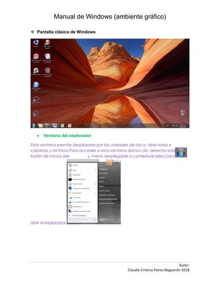 Manual de Windows (ambiente gráfico)

 Pantalla clásica de Windows




       Ventana del explorador

Esta ventana permite desplazarse por las unidades de disco, directorios o
carpetas y archivos.Para acceder a esta ventana damos clic derecho sobre el
botón de inicioy del        y menú desplegable o contextual seleccionamos




abrir el explorador.




                                                                              Autor:
                                               Claudia Cristina Flores Noguerón 101B
 