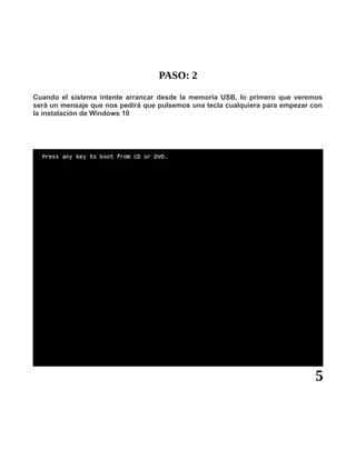 PASO: 2
Cuando el sistema intente arrancar desde la memoria USB, lo primero que veremos
será un mensaje que nos pedirá que pulsemos una tecla cualquiera para empezar con
la instalación de Windows 10
5
 