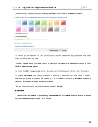 CETCISIL. Programas de Computación e Informática 2010
10
Para modificarlo, pulsamos en la opción Color de ventana de la ventana de Personalización.
Lo primero que encontramos son unos botones con los colores predefinidos. Si pulsas sobre ellos, verás
como la ventana toma ese color.
También, puedes definir otro color usando el mezclador de colores que aparecerá si pulsas el botón
Mostrar mezclador de colores.
La casilla Habilitar transparencia, activa o desactiva este efecto trasparente de los bordes de ventana.
El control Intensidad, nos permite aumentar o disminuir la intensidad del color sobre la ventana.
Recuerda que puedes ir probando los colores, y si no te convence, pulsando en Cancelar, cerrarás la
ventana y recuperarás el color y apariencia anteriores.
Una vez seleccionados los cambios que deseas pulsa en Aceptar.
La pantalla
Desde Panel de control > Apariencia y personalización > Pantalla podemos acceder a algunas
opciones interesantes relacionadas con la pantalla.
 