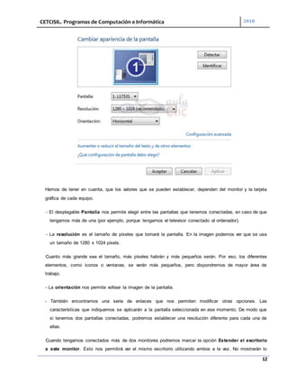 CETCISIL. Programas de Computación e Informática 2010
12
Hemos de tener en cuenta, que los valores que se pueden establecer, dependen del monitor y la tarjeta
gráfica de cada equipo.
- El desplegable Pantalla nos permite elegir entre las pantallas que tenemos conectadas, en caso de que
tengamos más de una (por ejemplo, porque tengamos el televisor conectado al ordenador).
- La resolución es el tamaño de píxeles que tomará la pantalla. En la imagen podemos ver que se usa
un tamaño de 1280 x 1024 píxels.
Cuanto más grande sea el tamaño, más píxeles habrán y más pequeños serán. Por eso, los diferentes
elementos, como iconos o ventanas, se verán más pequeños, pero dispondremos de mayor área de
trabajo.
- La orientación nos permite voltear la imagen de la pantalla.
- También encontramos una serie de enlaces que nos permiten modificar otras opciones. Las
características que indiquemos se aplicarán a la pantalla seleccionada en ese momento. De modo que
si tenemos dos pantallas conectadas, podremos establecer una resolución diferente para cada una de
ellas.
Cuando tengamos conectados más de dos monitores podremos marcar la opción Extender el escritorio
a este monitor. Esto nos permitirá ver el mismo escritorio utilizando ambos a la vez. No mostrarán lo
 